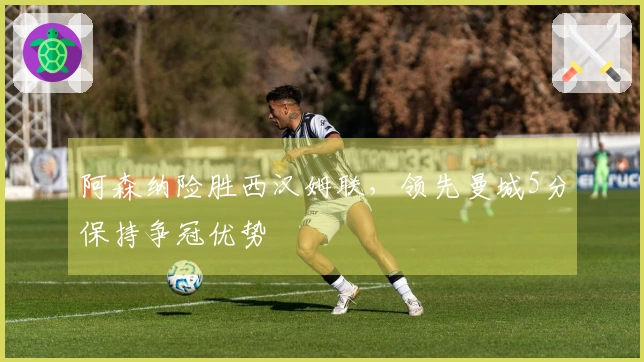 阿森纳险胜西汉姆联，领先曼城5分保持争冠优势