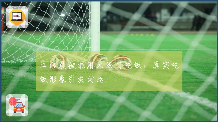 江语晨被拍用大汤勺吃饭，真实吃饭形象引发讨论